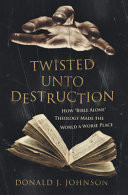 Twisted Unto Destruction: How Bible Alone Theology Made the World a Worse Place