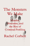 Monsters We Make: Murder, Obsession, and the Rise of Criminal Profiling