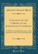 Catalogue of the Library of the Athenum in Liverpool: To Which Are Prefixed, the Laws of the Institution, and a List of the Proprietors (Classic Repr