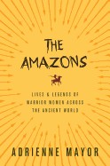 Amazons: Lives and Legends of Warrior Women Across the Ancient World