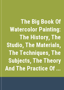 The Big Book Of Watercolor Painting: The History, The Studio, The Materials, The Techniques, The Subjects, The Theory And The Practice Of Watercolor Painting