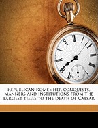 Republican Rome: Her Conquests, Manners and Institutions from the Earliest Times to the Death of Caesar