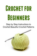 Crochet for Beginners: Step by Step Instructions to Crochet Beautiful Crochet Patterns: Crochet, Crochet for Beginners, How to Crochet, Croch