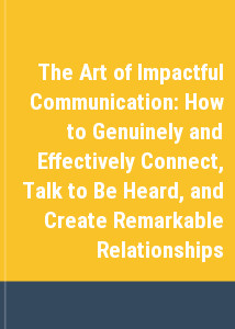 The Art of Impactful Communication: How to Genuinely and Effectively Connect, Talk to Be Heard, and Create Remarkable Relationships