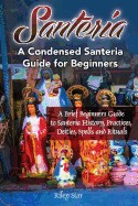 Santeria: A Brief Beginners Guide to Santeria History, Practices, Deities, Spells and Rituals. a Condensed Santeria Guide for Be