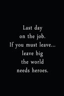 Last Day On The Job. If You Must Leave... Leave Big The World Needs Heroes.